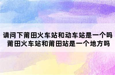 请问下莆田火车站和动车站是一个吗 莆田火车站和莆田站是一个地方吗